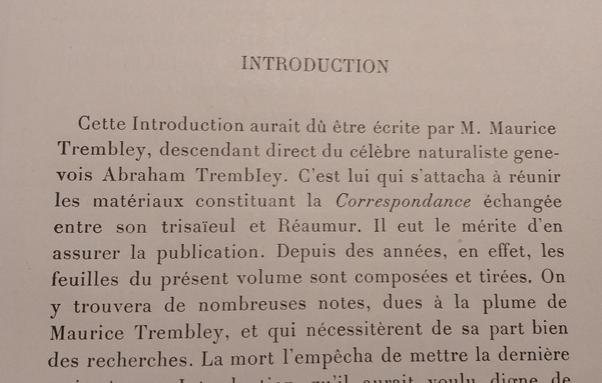 INTRODUCTION

Cette Introduction aurait dû étre écrite par M. Maurice Trembley, descendant direct du célèbre naturaliste genevois Abraham Trembley. C'est lui qui s'attacha a réunir les matériaux constituant la Correspondance échangée entre son trisaïeul et Réaumur. Il eut le mérite d'en assurer la publication. Depuis des années, en effet, les feuilles du présent volume sont composées et tirées. On y trouvera de nombreuses notes, dues a la plume de Maurice Trembley, et qui nécessitèrent de sa part bien des recherches.