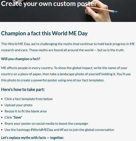 Create your own custom poster
Champion a fact this World ME Day
This World ME Day, we’re challenging the myths that continue to hold back progress in ME research and care. These myths are found all around the world — but so is the truth.

Will you champion a fact?
ME affects people in every country. To show the global impact, write the name of your country on a piece of paper, then take a landscape photo of yourself holding it. You’ll use this photo to create a powerful poster using one of our fact templates.

Here’s how to take part:
Click a fact template from below
Upload your photo
Resize it to fit the blank area
Click “Save“
Share your poster on social media to boost the campaign
Use the hashtags #WorldMEDay and #Fact to join the global conversation
Let’s replace myths with facts — together.