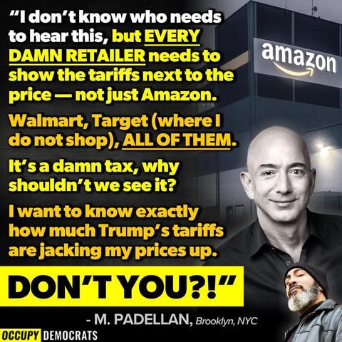 "I don"t know who needs to hear this, but EVERY DAMN RETAILER needs to show the tariffs next to the price - not just Amazon.
Walmart, Target (where l do not shop), ALL OF THEM.
It's a damn tax, why shouldn't we see it?
I want to know exactly how much Trump's tariffs are jacking my prices up.
DON'T YOU?!"
- M. PADELLAN, Brooklyn, NYC

#OccupyDemocrats