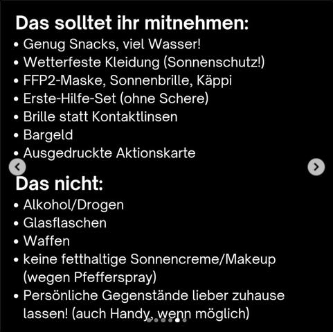 Das solltet ihr mitnehmen:
-Genug Snacks, viel Wasser
-wetterfeste Kleidung (Sonnenschutz)
-FFP2-Maske, Sonnenbrille, Käppi
-Erste-Hilfe-Set (ohne Schere)
-Brille statt Kontaktlinsen
-Bargeld
-Ausgedruckte Aktionskarte

Das nicht:
-Alkohol/Drogen
-Glasflaschen/Dosen
-Waffen
-keine fetthaltige Sonnencreme/Makeup (wg. Pfefferspray)
-persönliche Gegenstände lieber zuhause lassen (auch Handy, wenn möglich)