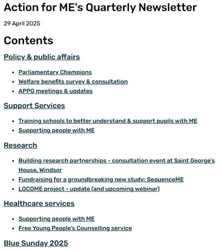 Action for ME's Quarterly Newsletter
29 April 2025
Contents
Policy & public affairs
Parliamentary Champions
Welfare benefits survey & consultation
APPG meetings & updates
Support Services
Training schools to better understand & support pupils with ME
Supporting people with ME
Research
Building research partnerships - consultation event at Saint George’s House, Windsor
Fundraising for a groundbreaking new study: SequenceME
LOCOME project - update (and upcoming webinar)
Healthcare services
Supporting people with ME
Free Young People's Counselling service
Blue Sunday 2025