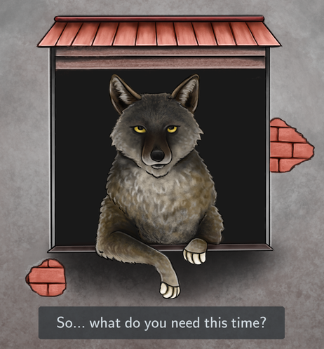 Cartoon stly drawing of a coyote sitting in window, with paws lying on window sill, partially outside. This animal is looking at watcher with its yellow eyes, like it could propose some shady deal. There is small red roof above the window ans few spots of exposed bricks around it. At the bottom part of the picture is white text "So... what do you need this time?" on darker background.