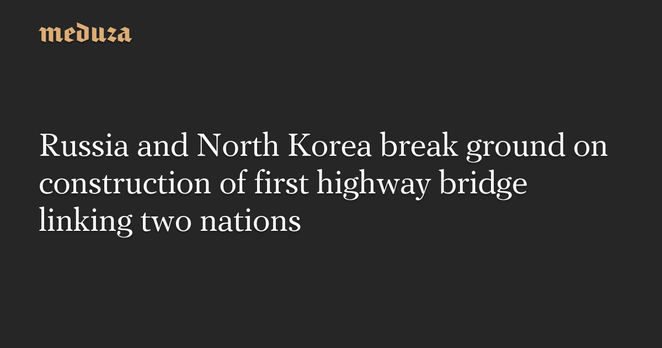 Russia and North Korea break ground on construction of first highway bridge linking two nations — Meduza