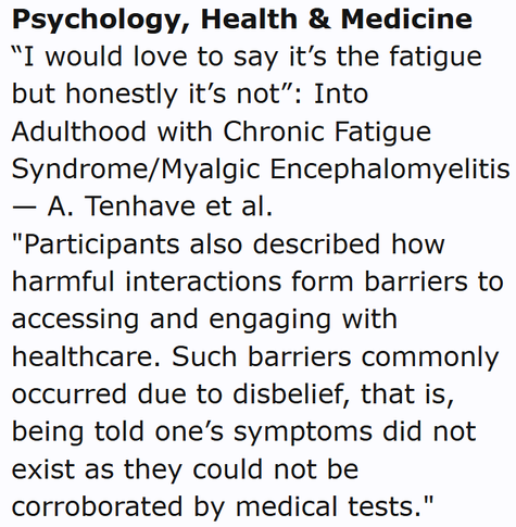 Psychology, Health & Medicine
“I would love to say it’s the fatigue but honestly it’s not”: Into Adulthood with Chronic Fatigue Syndrome/Myalgic Encephalomyelitis — A. Tenhave et al.
"Participants also described how harmful interactions form barriers to accessing and engaging with healthcare. Such barriers commonly occurred due to disbelief, that is, being told one’s symptoms did not exist as they could not be corroborated by medical tests."