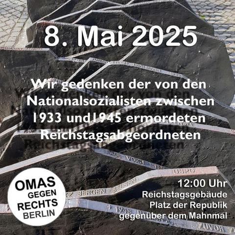 Sharepic 
8. Mai 2025
Wir gedenken der von den Nationalsozialisten zwischen 1933 und 1945 ermordeten Reichstagsabgeordneten
Logo: Omas gegen Rechts Berlin
12 Uhr
Reichstagsgebäude 
Platz der Republik 
gegenüber dem Mahnmal
(Hintergrund SWFoto des Mahnmals)