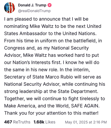 I am pleased to announce that I will be nominating Mike Waltz to be the next United States Ambassador to the United Nations. From his time in uniform on the battlefield, in Congress and, as my National Security Advisor, Mike Waltz has worked hard to put our Nation's Interests first. I know he will do the same in his new role. In the interim, Secretary of State Marco Rubio will serve as National Security Advisor, while continuing his strong leadership at the State Department. Together, we will continue to fight tirelessly to Make America, and the World, SAFE AGAIN. Thank you for your attention to this matter!