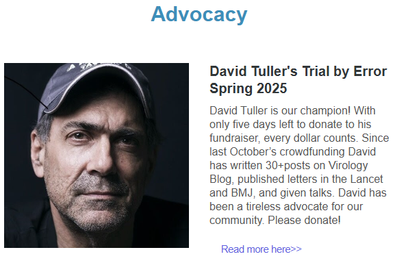 Advocacy

Photo of David Tuller

David Tuller's Trial by Error Spring 2025
David Tuller is our champion! With only five days left to donate to his fundraiser, every dollar counts. Since last October’s crowdfunding David has written 30+posts on Virology Blog, published letters in the Lancet and BMJ, and given talks. David has been a tireless advocate for our community. Please donate!
Read more here>>