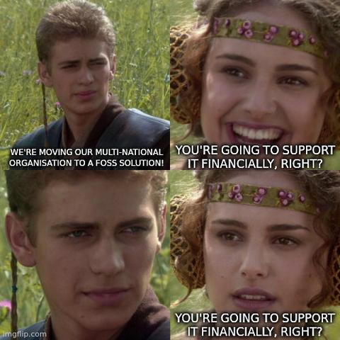 A version of the "for the better, right?" meme comprising Person A in a field looking at the camera saying "We're moving our multi-national organisation to a FOSS solution!". Person B replies "You're going to support it financially, right?". Person A looks at the camera, saying nothing. Person B repeats "You're going to support it financially, right?" while looking concerned.