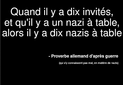Poster : Texte blanc sur fond noir :

Quand il y a dix invités, et qu'il y a un nazi a table, alors il y a dix nazis a table

- Proverbe allemand d'après guerre (qu s'y connaissent pas mal, en matière de nazis)