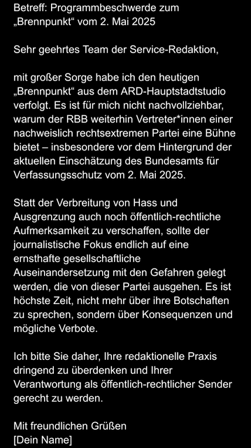 Betreff: Programmbeschwerde zum „Brennpunkt“ vom 2. Mai 2025

Sehr geehrtes Team der Service-Redaktion,

mit großer Sorge habe ich den heutigen „Brennpunkt“ aus dem ARD-Hauptstadtstudio verfolgt. Es ist für mich nicht nachvollziehbar, warum der RBB weiterhin Vertreter*innen einer nachweislich rechtsextremen Partei eine Bühne bietet – insbesondere vor dem Hintergrund der aktuellen Einschätzung des Bundesamts für Verfassungsschutz vom 2. Mai 2025.

Statt der Verbreitung von Hass und Ausgrenzung auch noch öffentlich-rechtliche Aufmerksamkeit zu verschaffen, sollte der journalistische Fokus endlich auf eine ernsthafte gesellschaftliche Auseinandersetzung mit den Gefahren gelegt werden, die von dieser Partei ausgehen. Es ist höchste Zeit, nicht mehr über ihre Botschaften zu sprechen, sondern über Konsequenzen und mögliche Verbote.

Ich bitte Sie daher, Ihre redaktionelle Praxis dringend zu überdenken und Ihrer Verantwortung als öffentlich-rechtlicher Sender gerecht zu werden.

Mit freundlichen Grüßen
[Dein Name]