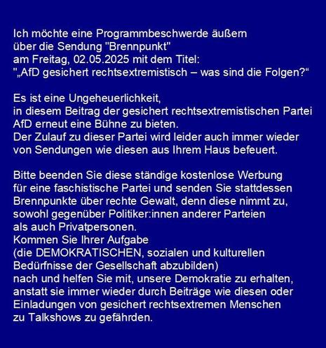 Ich möchte eine Programmbeschwerde äußern 
über die Sendung "Brennpunkt" 
am Freitag, 02.05.2025 mit dem Titel: 
"„AfD gesichert rechtsextremistisch – was sind die Folgen?“

Es ist eine Ungeheuerlichkeit, 
in diesem Beitrag der gesichert rechtsextremistischen Partei
AfD erneut eine Bühne zu bieten.
Der Zulauf zu dieser Partei wird leider auch immer wieder 
von Sendungen wie diesen aus Ihrem Haus befeuert.

Bitte beenden Sie diese ständige kostenlose Werbung 
für eine faschistische Partei und senden Sie stattdessen 
Brennpunkte über rechte Gewalt, denn diese nimmt zu, 
sowohl gegenüber Politiker:innen anderer Parteien
als auch Privatpersonen.
Kommen Sie Ihrer Aufgabe 
(die DEMOKRATISCHEN, sozialen und kulturellen 
Bedürfnisse der Gesellschaft abzubilden) 
nach und helfen Sie mit, unsere Demokratie zu erhalten, 
anstatt sie immer wieder durch Beiträge wie diesen oder 
Einladungen von gesichert rechtsextremen Menschen 
zu Talkshows zu gefährden.