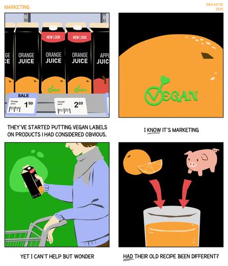 (reviewed OCR)

Marketing, a 4-panel comic.

1. Row of juice cartons, some saying NEW LOOK that also feature a VEGAN label not present on the older cartons. "They've started putting vegan labels on products I had considered obvious."

2. Close-up of the vegan label on an orange juice carton. "I KNOW it's marketing"

3. Person holding the carton in a supermarket. "Yet I can't help but wonder"

4. Cartoon orange and pig with arrows pointing into a glass of juice. "HAD their old recipe been different?"