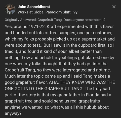 Screenshot of a Quora comment:
 Yes, around 1971-72, Kraft experimented with this flavor and handed out lots of free samples, one per customer, which my folks probably picked up at a supermarket and were about to test.. But I saw it in the cupboard first, so I tried it, and found it kind of sour, albeit better than nothing. Low and behold, my siblings got blamed one by one when my folks thought that they had got into the Grapefruit Tang, so they were interrogated and not me. Much later the topic came up and I said Tang makes a good grapefruit flavor. AHA, THEY KNEW WHO WAS THE ONE GOT INTO THE GRAPEFRUIT TANG. The truly sad part of the story is that my grandfather in Florida had a grapefruit tree and sould send us real grapefruits anytime we wanted, so what was all this hubub about anyway?