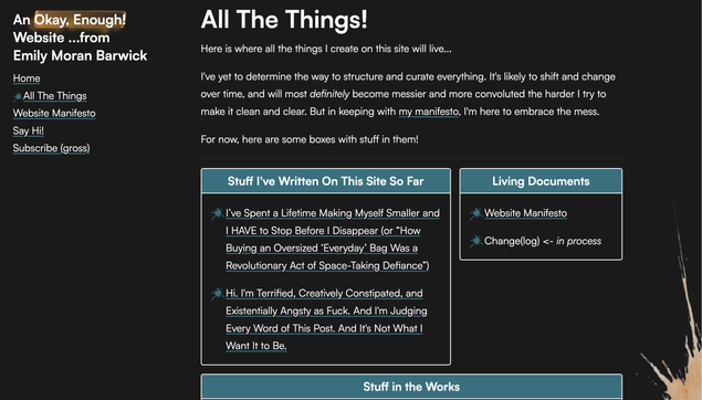 Screenshot of a page of my website titled "All the Things!" The page reads: "Here is where all the things I create on this site will live...

I've yet to determine the way to structure and curate everything. It's likely to shift and change over time, and will most definitely become messier and more convoluted the harder I try to make it clean and clear. But in keeping with my manifesto, I'm here to embrace the mess.

For now, here are some boxes with stuff in them!"

There are two boxes below that text. The first is titled "Stuff I've Written On This Site So Far" and contains  the two posts I've written. The second box is titled "Living Documents" and contains my Website Manifesto and the unfinished Change(log)