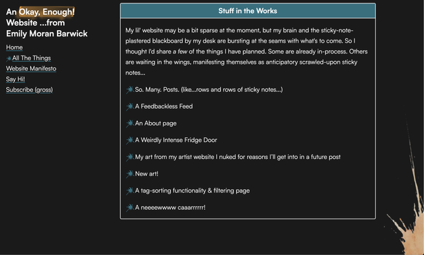 A third box on my website's "All the Things!" page. It's titled "Stuff in the Works". The text within reads:

"My lil' website may be a bit sparse at the moment, but my brain and the sticky-note-plastered blackboard by my desk are bursting at the seams with what's to come. So I thought I'd share a few of the things I have planned. Some are already in-process. Others are waiting in the wings, manifesting themselves as anticipatory scrawled-upon sticky notes...

* So. Many. Posts. (like...rows and rows of sticky notes...)
* A Feedbackless Feed
* An About page
* A Weirdly Intense Fridge Door
* My art from my artist website I nuked for reasons I’ll get into in a future post
* New art!
* A tag-sorting functionality & filtering page
* A neeeewwww caaarrrrrr!"