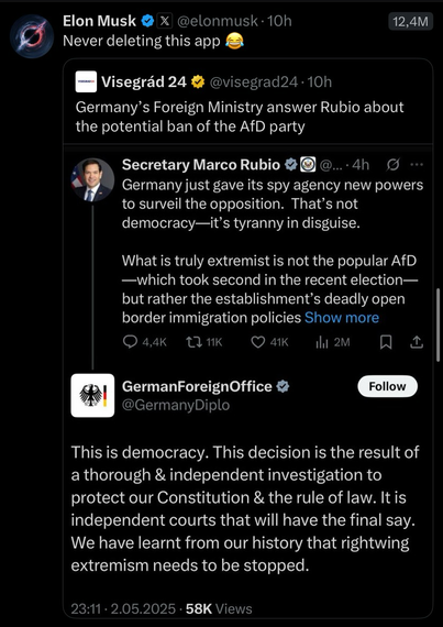 Twitter Post by Elon Musk: Elon Musk @elonmusk•10h Never deleting this app 12,4M Visegrád 24 @visegrad24•10h Germany's Foreign Ministry answer Rubio about the potential ban of the AfD party Secretary Marco Rubio ... • 4h Germany just gave its spy agency new powers to surveil the opposition. That's not democracy-it's tyranny in disguise. What is truly extremist is not the popular AfD -which took second in the recent election— but rather the establishment's deadly open border immigration policies Show more 4,4K 2 11K 41K 1hil 2M ↑ GermanForeignOffice V @GermanyDiplo Follow This is democracy. This decision is the result of a thorough & independent investigation to protect our Constitution & the rule of law. It is independent courts that will have the final say. We have learnt from our history that rightwing extremism needs to be stopped.