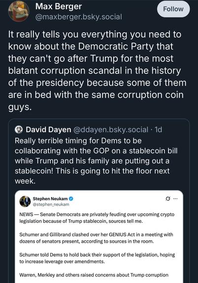 Max Berger
@maxberger.bsky.social
Follow
It really tells you everything you need to know about the Democratic Party that they can't go after Trump for the most blatant corruption scandal in the history of the presidency because some of them are in bed with the same corruption coin guys.
David Dayen @ddayen.bsky.social • 1d
Really terrible timing for Dems to be collaborating with the GOP on a stablecoin bill while Trump and his family are putting out a stablecoin! This is going to hit the floor next week.
Stephen Neukam •
9...
@stephen_neukam
NEWS — Senate Democrats are privately feuding over upcoming crypto legislation because of Trump stablecoin, sources tell me.
Schumer and Gillibrand clashed over her GENIUS Act in a meeting with dozens of senators present, according to sources in the room.
Schumer told Dems to hold back their support of the legislation, hoping to increase leverage over amendments.
Warren, Merkley and others raised concerns about Trump corruption