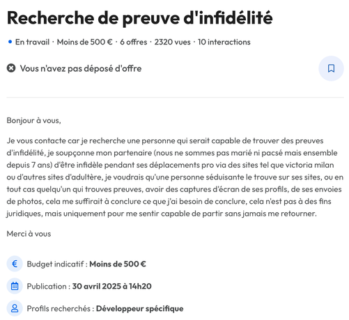 Recherche de preuve d'infidélite

En travail - Moins de 500 € - 6 offres - 2320 vues - 10 interactions
Vous n'avez pas déposé d'offre

Bonjour a vous,
Je vous contacte car je recherche une personne qui serait capable de trouver des preuves d'infidélité, je soupçonne mon partenaire (nous ne sommes pas marié ni pacsé mais ensemble depuis 7 ans) d'être infidèle pendant ses déplacements pro via des sites tel que victoria milan ou d'autres sites d'adultère, je voudrais qu'une personne séduisante le trouve sur ses sites, ou en tout cas quelqu'un qui trouves preuves, avoir des captures d'écran de ses profils, de ses envoies de photos, cela me suffirait & conclure ce que j'ai besoin de conclure, cela n'est pas a des fins juridiques, mais uniquement pour me sentir capable de partir sans jamais me retourner. Merci a vous

Budget indicatif : Moins de 500 €
Publication : 30 avril 2025 a 14h20
Profils recherchés : Développeur spécifique