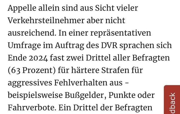 Appelle allein sind aus Sicht vieler Verkehrsteilnehmer aber nicht ausreichend. In einer repräsentativen Umfrage im Auftrag des DVR sprachen sich Ende 2024 fast zwei Drittel aller Befragten
(63 Prozent) für härtere Strafen für aggressives Fehlverhalten aus - beispielsweise Bußgelder, Punkte oder Fahrverbote. Ein Drittel der Befragten
dback