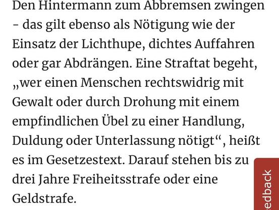 Den Hintermann zum Abbremsen zwingen
- das gilt ebenso als Nötigung wie der Einsatz der Lichthupe, dichtes Auffahren oder gar Abdrängen. Eine Straftat begeht, ,wer einen Menschen rechtswidrig mit Gewalt oder durch Drohung mit einem empfindlichen Übel zu einer Handlung, Duldung oder Unterlassung nötigt", heißt es im Gesetzestext. Darauf stehen bis zu drei Jahre Freiheitsstrafe oder eine Geldstrafe.
edback