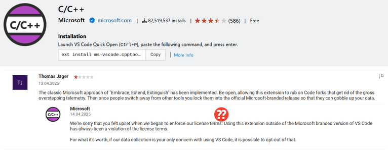 Review published on C/C++ extension page on Visual Studio Marketplace.

Thomas Jager says: QUOTE

The classic Microsoft approach of "Embrace, Extend, Extinguish" has been implemented. Be open, allowing this extension to rub on Code forks that get rid of the gross overstepping telemetry. Then once people switch away from other tools you lock them into the official Microsoft-branded release so that they can gobble up your data.

END OF QUOTE.

Not a week after, Microsoft responded with: QUOTE

We're sorry that you felt upset when we began to enforce our license terms. Using this extension outside of the Microsoft branded version of VS Code has always been a violation of the license terms.

For what it's worth, if our data collection is your only concern with using VS Code, it is possible to opt-out of that.

END OF QUOTE.

Responding to review in the first place seems like a blunder (to signify it, I placed a "blunder" marker on image to make it funny). Not only that, they only double-down on stating the enforcement of license terms that only serve to show how shitty they are at any healthy competition.