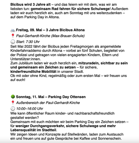 Bicibus wird 3 Jahre alt – und das feiern wir mit dem, was wir am liebsten tun: gemeinsam Rad fahren für sichere Schulwege! Außerdem laden wir euch herzlich ein, auch am Sonntag mit uns weiterzudenken – auf dem Parking Day in Altona.


🚲 Freitag, 09. Mai – 3 Jahre Bicibus Altona
📍 Paul-Gerhardt-Kirche (Max-Brauer-Schule)
🕢 Start: 7:30 Uhr
Seit Mai 2022 fährt der Bicibus jeden Freitagmorgen als angemeldete Kinderfahrraddemo durch Altona – vorbei an fünf Schulen, begleitet von der Polizei und getragen von vielen engagierten Kindern, Eltern und Unterstützer:innen.
Zum Jubiläum laden wir euch herzlich ein, mitzuradeln, sichtbar zu sein und gemeinsam ein Zeichen zu setzen – für sichere, kinderfreundliche Mobilität in unserer Stadt.
Ob mit oder ohne Kind, regelmäßig oder zum ersten Mal – wir freuen uns auf euch!


🌳 Sonntag, 11. Mai – Parking Day Ottensen
📍 Außenbereich der Paul-Gerhardt-Kirche
🕙 10:00–16:00 Uhr
Wie kann öffentlicher Raum kinder- und nachbarschaftsfreundlich gestaltet werden?
Gemeinsam mit euch möchten wir beim Parking Day ein Zeichen setzen – für weniger Durchgangsverkehr, sichere Schulwege und mehr Lebensqualität im Stadtteil.
Wir zeigen Ideen und Konzepte auf Stellwänden, laden zum Austausch ein und freuen uns auf gute Gespräche bei Kaffee und Sonnenschein.