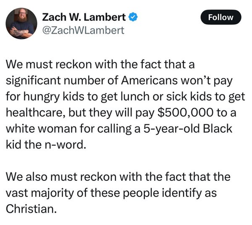 Zach W. Lambert
@ZachWLambert

We must reckon with the fact that a
significant number of Americans won’t pay
for hungry kids to get lunch or sick kids to get
healthcare, but they will pay $500,000 to a
white woman for calling a 5-year-old Black
kid the n-word.

We also must reckon with the fact that the
vast majority of these people identify as
Christian.