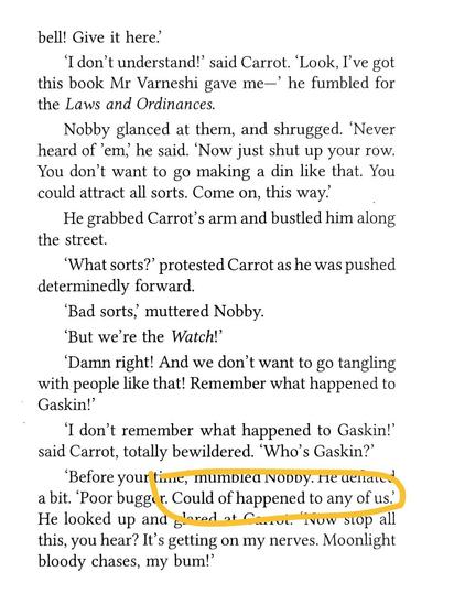 bell! Give it here.'
I don't understand!' said Carrot. Look,I've got this book Mr Varneshi gave me-' he fumbled for the Laws and Ordinances.
Nobby glanced at them, and shrugged. 'Never heard of 'em, he said. Now just shut up your row. You don't want to go making a din like that. You could attract all sorts. Come on,this way:
He grabbed Carrot's arm and bustled him along the street.
'What sorts?' protested Carrot as he was pushed determinedly forward.
'Bad sorts, muttered Nobby.
But we're the Watch!
'Damn right! And we don't want to go tangling with people like that Remember what happened to
Gaskin!'
I don't remember what happened to Gaskin!' said Carrot, totally bewildered. 'Who's Gaskin?'
'Before your time, mumbled Nobby.He deflated a bit. 'Poor bugger. Could of happened to any of us.' He looked up and glared at Carrot. 'Now stop all
this, you hear? Its getting on my nerves. Moonlight bloody chases, my bum!'