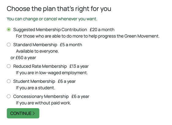 Sign-up form screenshot.
Choose the plan that’s right for you
You can change or cancel whenever you want.
Suggested Membership Contribution: £20 a month
For those who are able to do more to help progress the Green Movement.
Standard Membership: £5 a month
Available to everyone.
or £60 a year.
Reduced Rate Membership: £13 a year
If you are in low-waged employment.
Student Membership: £6 a year
If you are a student.
Concessionary Membership: £6 a year
If you are without paid work.