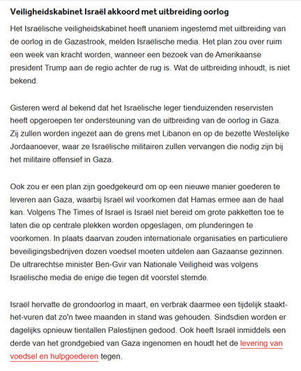 textshot:
Veiligheidskabinet Israël akkoord met uitbreiding oorlog
Het Israëlische veiligheidskabinet heeft unaniem ingestemd met uitbreiding van de oorlog in de Gazastrook. Het plan zou over ruim een week van kracht worden, wanneer een bezoek van president Trump aan de regio achter de rug is. Wat de uitbreiding inhoudt, is niet bekend.

Gisteren werd al bekend dat het Israëlische leger tienduizenden reservisten heeft opgeroepen ter ondersteuning van de uitbreiding vd oorlog in Gaza. Zij zullen worden ingezet aan de grens met Libanon en op de bezette Westelijke Jordaanoever, waar ze Israëlische militairen zullen vervangen die nodig zijn bij het militaire offensief in Gaza.

Ook zou er een plan zijn goedgekeurd om op een nieuwe manier goederen te leveren aan Gaza, waarbij Israël wil voorkomen dat Hamas ermee aan de haal kan. Volgens The Times of Israel is Israël niet bereid om grote pakketten toe te laten die op centrale plekken worden opgeslagen, om plunderingen te voorkomen. In plaats daarvan zouden internationale organisaties en particuliere beveiligingsbedrijven dozen voedsel moeten uitdelen aan Gazaanse gezinnen. De ultrarechtse minister Ben-Gvir van Nationale Veiligheid was volgens Israëlische media de enige die tegen dit voorstel stemde.

Israël hervatte de grondoorlog in maart en verbrak daarmee een tijdelijk staakt-het-vuren dat zo'n 2 maanden in stand was gehouden. Sindsdien worden er dagelijks opnieuw tientallen Palestijnen gedood. [...]