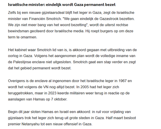 textshot


Deel deze update
Israëlische minister: eindelijk wordt Gaza permanent bezet
Zelfs bij een nieuwe gijzelaarsdeal blijft het leger in Gaza, zegt de Israëlische minister van Financiën Smotrich. "We gaan eindelijk de Gazastrook bezetten. We zijn niet meer bang van het woord bezetting", wordt de uiterst rechtse bewindsman geciteerd door Israëlische media. Hij roept burgers op om deze term te omarmen.

Het kabinet waar Smotrich lid van is, is akkoord gegaan met uitbreiding van de oorlog in Gaza. Volgens het aangenomen plan wordt de volledige inname van de Palestijnse enclave niet uitgesloten. Smotrich gaat een stap verder en zegt dat het gebied permanent wordt bezet.

Overigens is de enclave al ingenomen door het Israëlische leger in 1967 en wordt het volgens de VN nog altijd bezet. In 2005 had het leger zich teruggetrokken, maar in 2023 keerde militairen weer terug in reactie op de aanslagen van Hamas op 7 oktober.

Begin dit jaar sloten Hamas en Israël een akkoord: in ruil voor vrijlating van gijzelaars trok het leger zich terug uit grote steden in Gaza. Half maart besloot premier Netanyahu tot een nieuw offensief in Gaza.