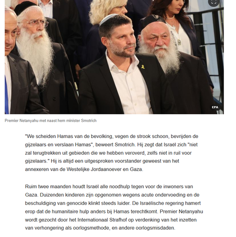 Foto van Premier Netanyahu met naast hem minister Smotrich,  boven het vervolg van de tekst:
"We scheiden Hamas van de bevolking, vegen de strook schoon, bevrijden de gijzelaars en verslaan Hamas", beweert Smotrich. Hij zegt dat Israël zich "niet zal terugtrekken uit gebieden die we hebben veroverd, zelfs niet in ruil voor gijzelaars." Hij is altijd een uitgesproken voorstander geweest van het annexeren van de Westelijke Jordaanoever en Gaza.

Ruim twee maanden houdt Israël alle noodhulp tegen voor de inwoners van Gaza. Duizenden kinderen zijn opgenomen wegens acute ondervoeding en de beschuldiging van genocide klinkt steeds luider. De Israëlische regering hamert erop dat de humanitaire hulp anders bij Hamas terechtkomt. Premier Netanyahu wordt gezocht door het Internationaal Strafhof op verdenking van het inzetten van verhongering als oorlogsmethode, en andere oorlogsmisdaden."