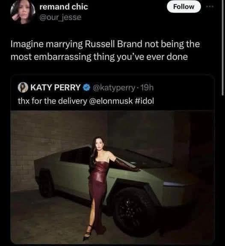 remand chic
@our_jesse

Imagine marrying Russell Brand not being the most embarrassing thing you've ever done

---==---

KATY PERRY @katyperry
Thx for the deliver @elonmusk #idol
[Image of Katy Perry posing in front of a Tesla CyberTruck]
