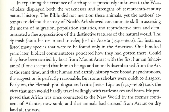 In explaining the existence of such species previously unknown to the West, scholars displayed both the weaknesses and strengths of seventeenth-century patural history. The Bible did not mention these animals, yet the authors’ at- tempts to defend the story of Noah's Ark showed consummate skill in assessing the means of migration, population statistics, and reproductive rates and dem- onstrated a fine appreciation of the distinctive features of the natural world. The Spanish Jesuit historian and traveler, José de Acosta (1540—1600), for instance, listed many species that were to be found only in the Americas. One hundred years later, biblical commentators pondered how they had gotten there. Could they have been carried by boat from Mount Ararat with the first human inhabi- tants? If one accepted that human beings and animals disembarked from the Ark at the same time, and that human and earthly history were broadly synchronous, the suggestion is perfectly reasonable. But some scholars were quick to disagree. Early on, the Flemish philologist and critic Justus Lipsius (1547—1606) took the view that men would hardly travel willingly with rattlesnakes and bears. He pro- posed that Africa was once connected to the New World by the former conti- nent of Atlantis, now sunk, and that animals had crossed from Ararat on dry land all the way.