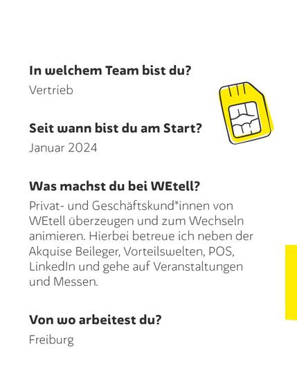 In welchem Team bist du?
Vertrieb
Seit wann bist du am Start?
Januar 2024
Was machst du bei WEtell?
Privat- und Geschäftskund*innen von WEtell überzeugen und zum Wechseln animieren. Hierbei betreue ich neben der Akquise Beileger, Vorteilswelten, POS, LinkedIn und gehe auf Veranstaltungen und Messen.
Von wo arbeitest du?
Freiburg