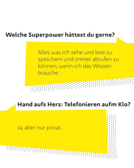 Welche Superpower hättest du gerne?
Alles was ich sehe und lese zu speichern und immer abrufen zu können, wenn ich das Wissen brauche.
Hand aufs Herz: Telefonieren aufm Klo?
Ja, aber nur privat.