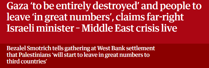 Gaza ‘to be entirely destroyed’ and people to
leave ‘in great numbers’, claims far-right
Israeli minister - Middle East crisis live

Bezalel Smotrich tells gathering at West Bank settlement

that Palestinians ‘will start to leave in great numbers to

third countries’