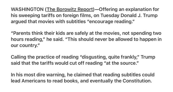 Borowitz Report

Trump Says He Slapped Tariffs on Foreign Films Because Subtitles Encourage Reading

WASHINGTON (The Borowitz Report)—Offering an explanation for his sweeping tariffs on foreign films, on Tuesday Donald J. Trump argued that movies with subtitles “encourage reading.”

“Parents think their kids are safely at the movies, not spending two hours reading,” he said. “This should never be allowed to happen in our country.”

Calling the practice of reading “disgusting, quite frankly,” Trump said that the tariffs would cut off reading “at the source.”

In his most dire warning, he claimed that reading subtitles could lead Americans to read books, and eventually the Constitution.