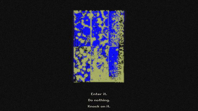 It is a screenshot from our game the Council. There is a blue and lime green door in the centre with a black background. The colours on it are blotches and door has lines on it, dividing it into six equal long rectangles. Underneath are the following clickable options in light yellow pixelated letters one under the other: Enter it, Do nothing, Knock on it.