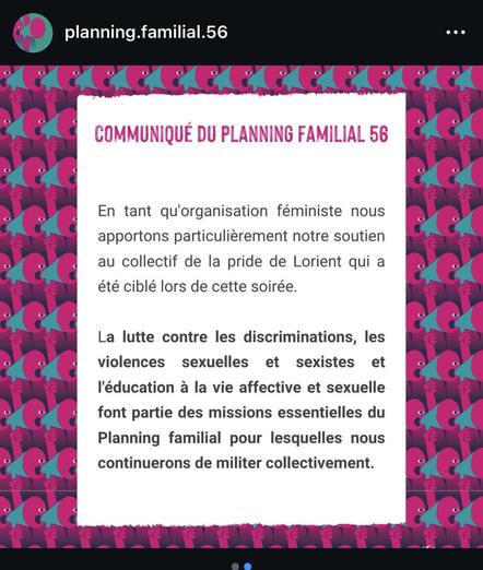 COMMUNIQUÉ DU PLANNING FAMILIAL 56
En tant qu'organisation féministe nous apportons particulièrement notre soutien au collectif de la pride de Lorient qui a été ciblé lors de cette soirée.
La lutte contre les discriminations, les violences sexuelles et sexistes et l'éducation à la vie affective et sexuelle font partie des missions essentielles du Planning familial pour lesquelles nous continuerons de militer collectivement.