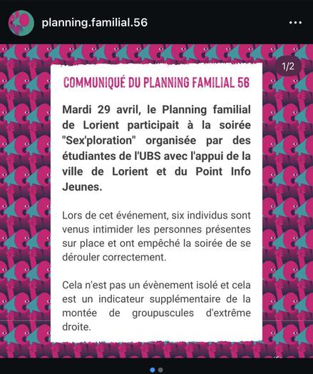 COMMUNIQUÉ DU PLANNING FAMILIAL 56
Mardi 29 avril, le Planning familial de Lorient participait à la soirée
"Sex'ploration" organisée par des étudiantes de l'UBS avec l'appui de la ville de Lorient et du Point Info
Jeunes.
Lors de cet événement, six individus sont venus intimider les personnes présentes sur place et ont empêché la soirée de se dérouler correctement.
Cela n'est pas un évènement isolé et cela est un indicateur supplémentaire de la montée de groupuscules d'extrême
droite.
1/2