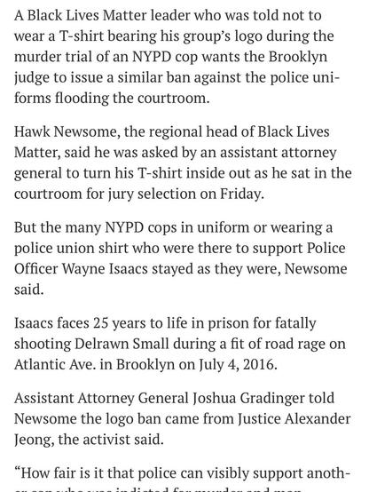 A Black Lives Matter leader who was told not to wear a T-shirt bearing his group’s logo during the murder trial of an NYPD cop wants the Brooklyn judge to issue a similar ban against the police uniforms flooding the courtroom.

Hawk Newsome, the regional head of Black Lives Matter, said he was asked by an assistant attorney general to turn his T-shirt inside out as he sat in the courtroom for jury selection on Friday.

But the many NYPD cops in uniform or wearing a police union shirt who were there to support Police Officer Wayne Isaacs stayed as they were, Newsome said.

Isaacs faces 25 years to life in prison for fatally shooting Delrawn Small during a fit of road rage on Atlantic Ave. in Brooklyn on July 4, 2016.

Assistant Attorney General Joshua Gradinger told Newsome the logo ban came from Justice Alexander Jeong, the activist said.

“How fair is it that police can visibly support another cop who was indicted for murder and manslaughter, but family and activist can’t wear a particular shirt?” Newsome told The News on Tuesday.