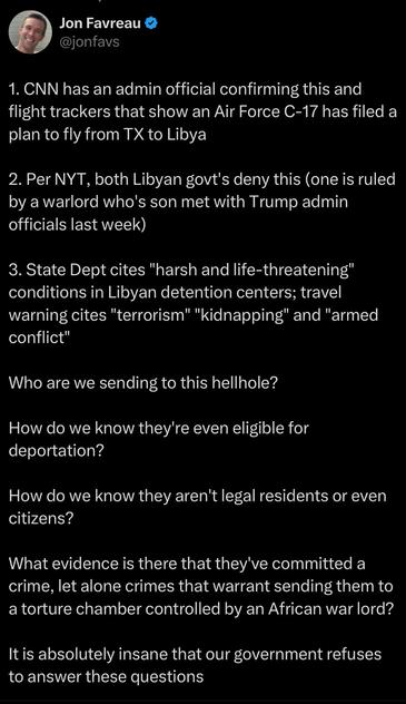 Jon Favreau
@jonfavs
1. CNN has an admin official confirming this and flight trackers that show an Air Force C-17 has filed a plan to fly from TX to Libya
2. Per NYT, both Libyan govt's deny this (one is ruled by a warlord who's son met with Trump admin officials last week)
3. State Dept cites "harsh and life-threatening" conditions in Libyan detention centers; travel warning cites "terrorism" "kidnapping" and "armed conflict"
Who are we sending to this hellhole?
How do we know they're even eligible for deportation?
How do we know they aren't legal residents or even citizens?
What evidence is there that they've committed a crime, let alone crimes that warrant sending them to a torture chamber controlled by an African war lord?
It is absolutely insane that our government refuses to answer these questions
