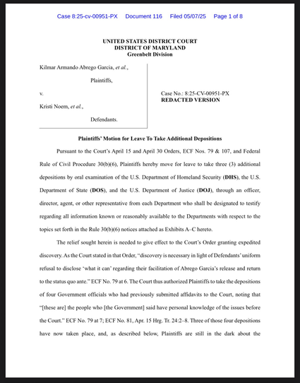 Pursuant to the Court’s April 15 & April 30 Orders, ECF Nos. 79 & 107, & Federal Rule of Civil Procedure 30(b)(6), Plaintiffs hereby move for leave to take three (3) additional depositions by oral examination of the U.S. Department of Homeland Security (DHS), the U.S. Department of State (DOS), & the U.S. Department of Justice (DOJ), through an officer, director, agent, or other representative from each Department who shall be designated to testify regarding all information known or reasonably available to the Departments with respect to the topics set forth in the Rule 30(b)(6) notices attached as Exhibits A–C hereto. The relief sought herein is needed to give effect to the Court’s Order granting expedited discovery. As the Court stated in that Order, “discovery is necessary in light of Defendants’ uniform refusal to disclose ‘what it can’ regarding their facilitation of Abrego Garcia’s release & return to the status quo ante.”