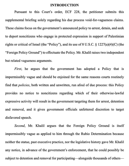 Pursuant to this Court's order…the petitioner submits this supplemental briefing solely regarding his due process void-for-vagueness claims. These claims focus on the government's announced policy to arrest, detain, & seek to deport noncitizens who engage in protected expression in support of Palestinian rights or critical of Israel (the "Policy"), & its use of 8 U.S.C. 8 1227(a)(4)(C) (the "Foreign Policy Ground) to effectuate the Policy. Mr. Khalil raises two independent but related vagueness arguments. First, he argues that the government has adopted a Policy that is impermissibly vague & should be enjoined for the same reasons courts routinely find that policies, both written & unwritten, run afoul of due process: this Policy provides no notice to noncitizens regarding which of their otherwise-lawful expressive activity will result in the government targeting them for arrest, detention & removal, and it gives government officials unfettered discretion to target disfavored speech. Second, Mr. Khalil argues that the Foreign Policy Ground is itself impermissibly vague as applied to him through the Rubio Determination because neither the statue, past executive practice, nor the legislative history gave Mr. Khalil any notice, in advance of the government's enforcement, that he could possibly be subject to detention & removal for participating -alongside thousands of others