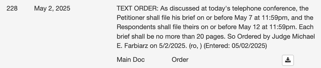 TEXT ORDER: As discussed at today's telephone conference, the Petitioner shall file his brief on or before May 7 at 11:59pm, & the Respondents shall file theirs on or before May 12 at 11:59pm. Each brief shall be no more than 20 pages. So Ordered by Judge Michael E. Farbiarz on 5/2/2025. (ro,) (Entered: 05/02/2025)