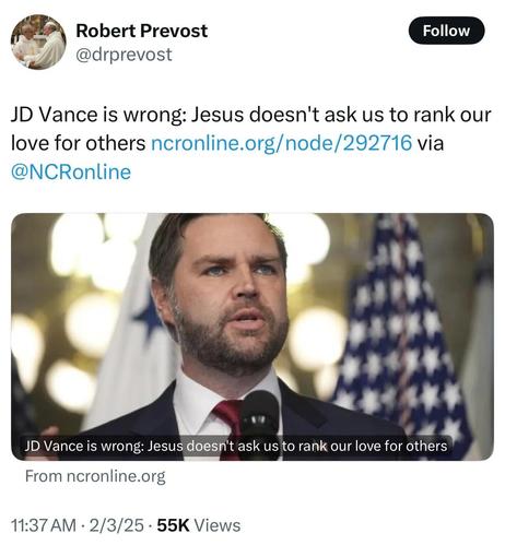 Robert Prevost @drprevost

JD Vance is wrong: Jesus doesn't ask us to rank our love for others ncronline.org/node/292716 via @NCRonline

<image shows image of US Vice President JD Vance>

JD Vance is wrong: Jesus doesn't ask us to rank our love for others
From ncronline.org

11:37AM - 2/3/25 - 55K Views