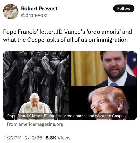Robert Prevost @drprevost

Pope Francis’ letter, JD Vance’s ‘ordo amoris’ and what the Gospel asks of all of us on immigration

<image shows a collage of Pope Francis, US Vice President JD Vance, and US President Donald Trump>

Pope Francis’ letter, JD Vance's ‘ordo amoris’ and what the Gospel... From americamagazine.org

11:22PM - 2/12/25 - 8.8K Views