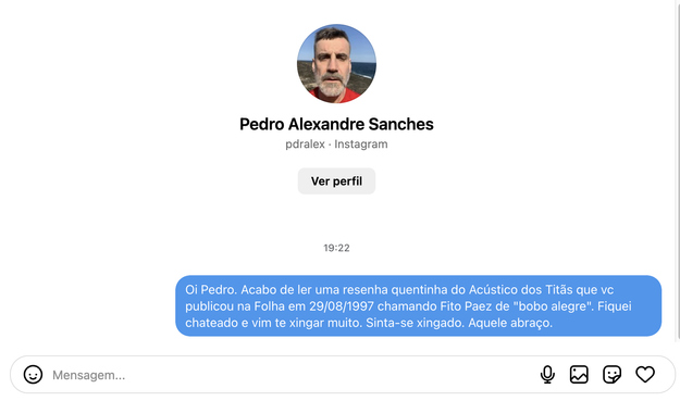 print de DM do instagram para Pedro Alexadre Sanches

texto:

Oi Pedro. Acabo de ler uma resenha quentinha do Acústico dos Titãs que vc publicou na Folha em 29/08/1997 chamando Fito Paez de "bobo alegre". Fiquei chateado e vim te xingar muito. Sinta-se xingado. Aquele abraço.