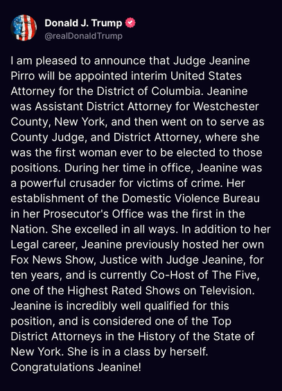 Donald J. Trump @realDonald Trump I am pleased to announce that Judge Jeanine Pirro will be appointed interim United States Attorney for the District of Columbia. Jeanine was Assistant District Attorney for Westchester County, New York, and then went on to serve as County Judge, and District Attorney, where she was the first woman ever to be elected to those positions. During her time in office, Jeanine was a powerful crusader for victims of crime. Her establishment of the Domestic Violence Bureau in her Prosecutor's Office was the first in the Nation. She excelled in all ways. In addition to her Legal career, Jeanine previously hosted her own Fox News Show, Justice with Judge Jeanine, for ten years, and is currently Co-Host of The Five, one of the Highest Rated Shows on Television. Jeanine is incredibly well qualified for this position, and is considered one of the Top District Attorneys in the History of the State of New York. She is in a class by herself. Congratulations Jeanine!